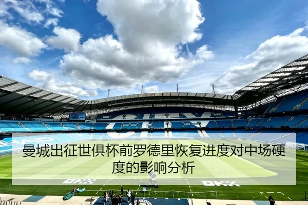 曼城出征世俱杯前罗德里恢复进度对中场硬度的影响分析