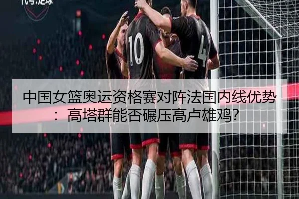 中国女篮奥运资格赛对阵法国内线优势：高塔群能否碾压高卢雄鸡？